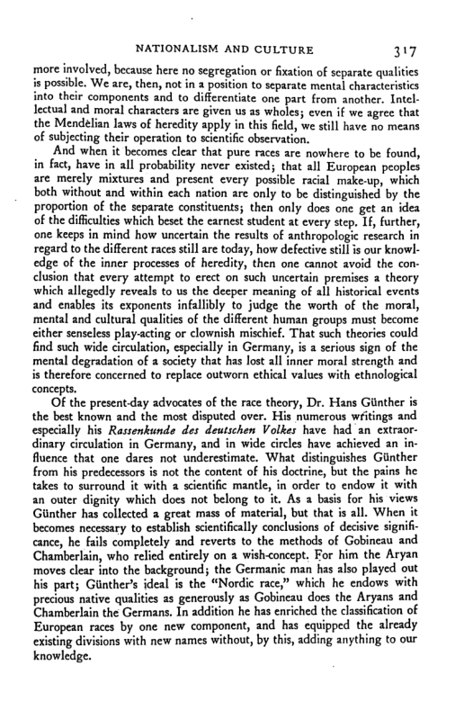 NATIONALISM AND CULTURE 317 more involved, because here no segregation or fxation of scparate qualities is possible. We are, then, not in a position to separate mental characteristics into their components and to differentiate one part from another. Intel- lectual and moral characters are given us as wholes; even if we agree that the Mendelian laws of heredity apply in this field, we stil have no means of subjecting their operation to scientific observation. And when it becomes clear that pure races are nowhere to be found, in fact, have in all probability never existed; that all European peoples are merely mixtures and present every possble racal make.up, which both without and within each nation are only to be distinguished by the proportion of the separate constituents; then only does one get an idea of the difficulties which beset the carnest student at cvery step. If, further, one keeps in mind how uncertain the results of anthropologic research in regard to the different races still are todsy, how defective stillis our knowl- edge of the inner processes of heredity, then one cannot avoid the con- clusion that every attempt to erect on such uncertain premises 2 theory which allegedly reveals to s the decper meaning of all historical events and enables its exponents infallibly to judge the worth of the moral, mental and cultural qualities of the different human groups must become cither senseless play-acting or clownish mischief. That such theories could find such wide circulation, especially in Germany, is serious sign of the mental degradation of a soicty that has lost all inner moral strength and is therefore concerned to replace outworn ethical values with ethnological concepts. OF the present day advocates of the race theory, Dr. Hans Ginther is the best known and the most disputed over. His numerous writings and especially his Rassenkunde des deutschen Volkes have had an extraor- dinary circulation in Germany, and in wide circles have achieved an in- fluence that one dares not underestimate. What distinguishes Gnther from his predecessors s ot the content of his doctrine, but the pains he takes to surround it with a scientific mantl, in order to endow it with an outer dignity which does not belong to it. As basis for his views Giinther has collected 2 great mass of material, but that is all. When it becomes necessary to establish scientifically conclusions of decisive signifi- cance, he fails completely and reverts to the methods of Gobincau and Chamberlain, who relied entirely on wish-concept. For him the Aryan moves clear into the background; the Germanic man has also played out his part; Glnthers ideal is the “Nordic race,” which he endows with precious native qualities as generously as Gobineau does the Aryans and Chamberlain the Germans. In addition he has enriched the classifcation of European races by one new component, and has equipped the already existing divisions with new names withou, by this, adding anything to our knowledge.